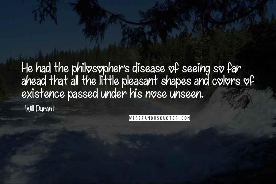 Will Durant Quotes: He had the philosopher's disease of seeing so far ahead that all the little pleasant shapes and colors of existence passed under his nose unseen.