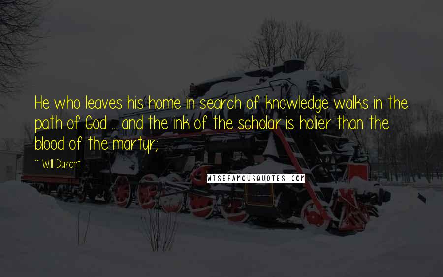 Will Durant Quotes: He who leaves his home in search of knowledge walks in the path of God ... and the ink of the scholar is holier than the blood of the martyr;