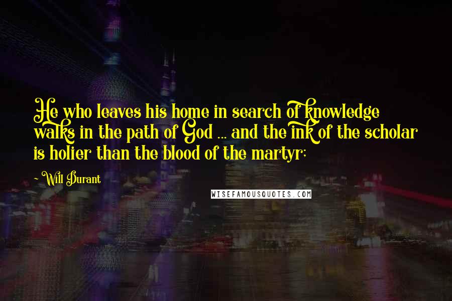 Will Durant Quotes: He who leaves his home in search of knowledge walks in the path of God ... and the ink of the scholar is holier than the blood of the martyr;