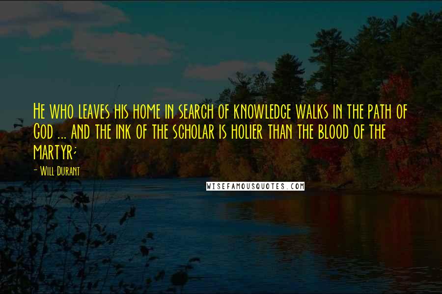 Will Durant Quotes: He who leaves his home in search of knowledge walks in the path of God ... and the ink of the scholar is holier than the blood of the martyr;