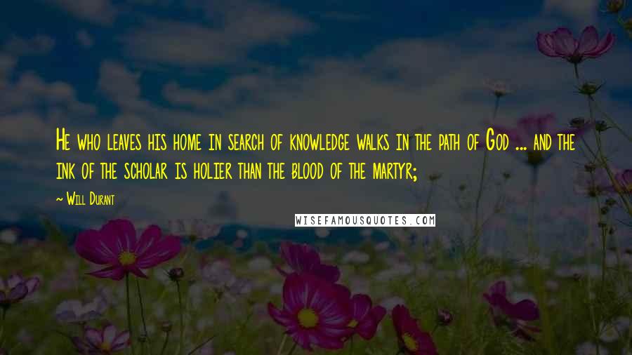 Will Durant Quotes: He who leaves his home in search of knowledge walks in the path of God ... and the ink of the scholar is holier than the blood of the martyr;