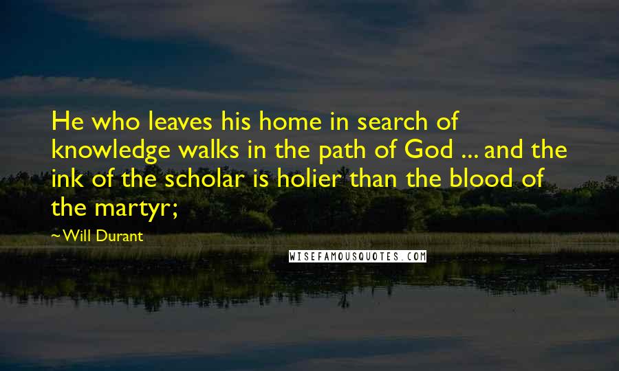 Will Durant Quotes: He who leaves his home in search of knowledge walks in the path of God ... and the ink of the scholar is holier than the blood of the martyr;