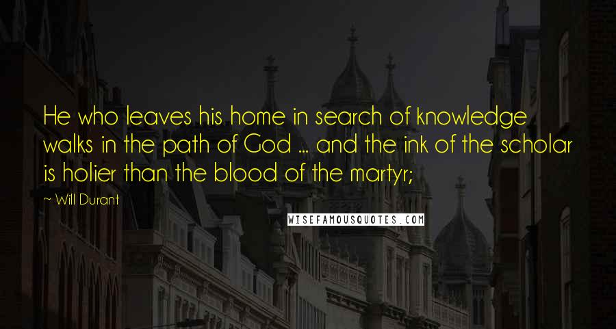 Will Durant Quotes: He who leaves his home in search of knowledge walks in the path of God ... and the ink of the scholar is holier than the blood of the martyr;