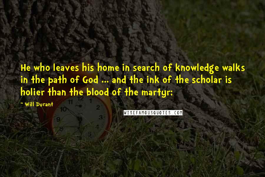 Will Durant Quotes: He who leaves his home in search of knowledge walks in the path of God ... and the ink of the scholar is holier than the blood of the martyr;