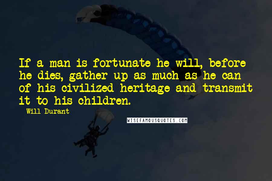 Will Durant Quotes: If a man is fortunate he will, before he dies, gather up as much as he can of his civilized heritage and transmit it to his children.