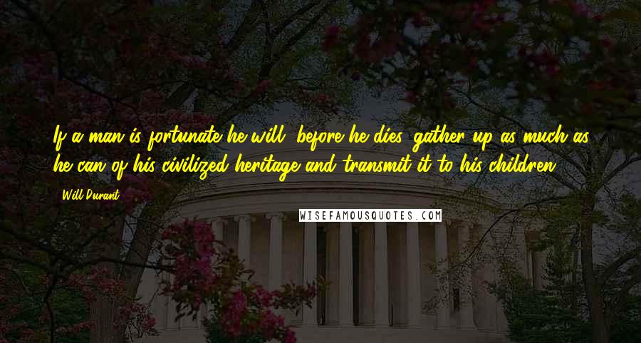 Will Durant Quotes: If a man is fortunate he will, before he dies, gather up as much as he can of his civilized heritage and transmit it to his children.