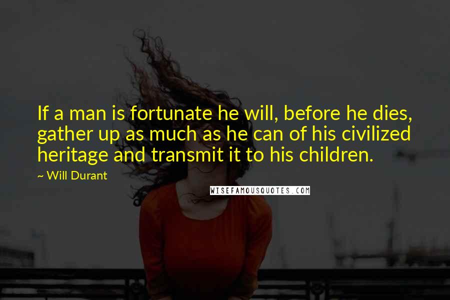 Will Durant Quotes: If a man is fortunate he will, before he dies, gather up as much as he can of his civilized heritage and transmit it to his children.