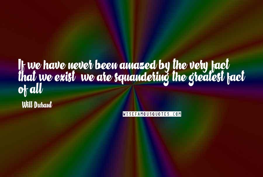 Will Durant Quotes: If we have never been amazed by the very fact that we exist, we are squandering the greatest fact of all.