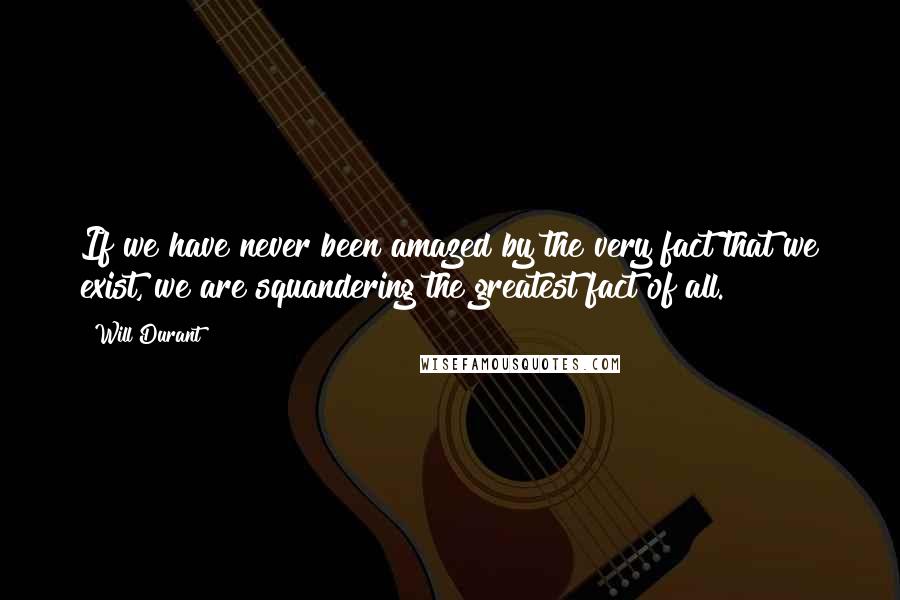 Will Durant Quotes: If we have never been amazed by the very fact that we exist, we are squandering the greatest fact of all.