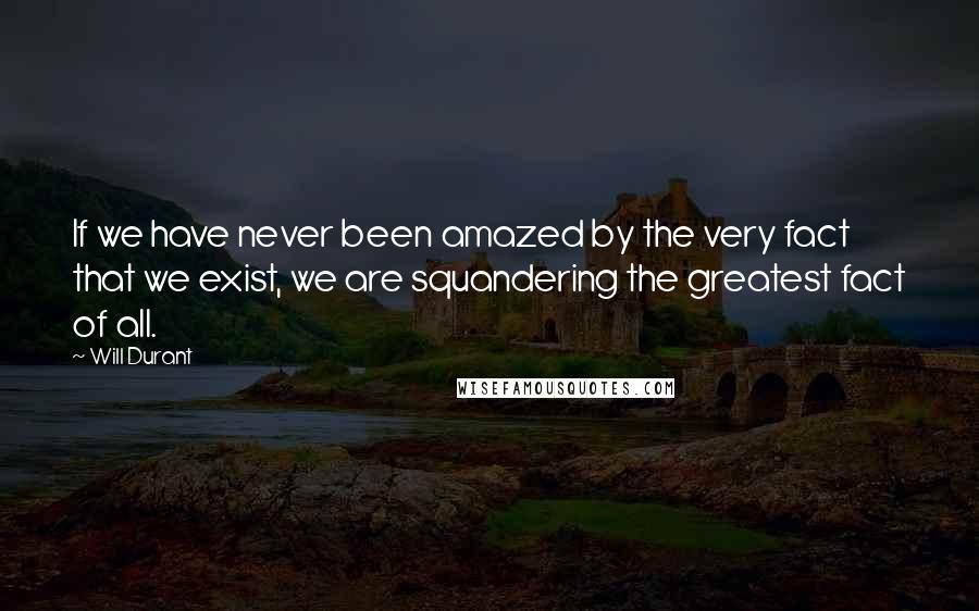 Will Durant Quotes: If we have never been amazed by the very fact that we exist, we are squandering the greatest fact of all.