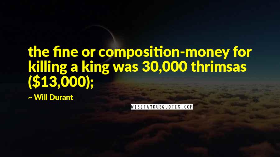 Will Durant Quotes: the fine or composition-money for killing a king was 30,000 thrimsas ($13,000);