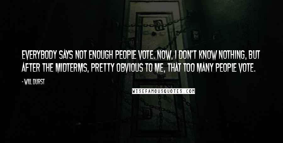 Will Durst Quotes: Everybody says not enough people vote. Now, I don't know nothing, but after the midterms, pretty obvious to me, that too many people vote.