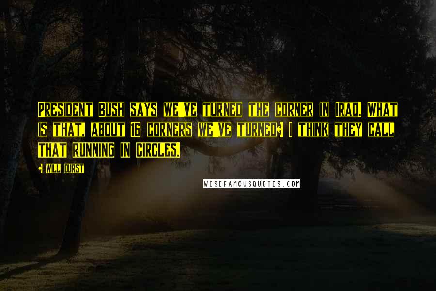 Will Durst Quotes: President Bush says we've turned the corner in Iraq. What is that, about 16 corners we've turned? I think they call that running in circles.
