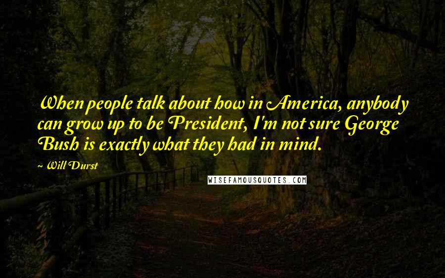 Will Durst Quotes: When people talk about how in America, anybody can grow up to be President, I'm not sure George Bush is exactly what they had in mind.