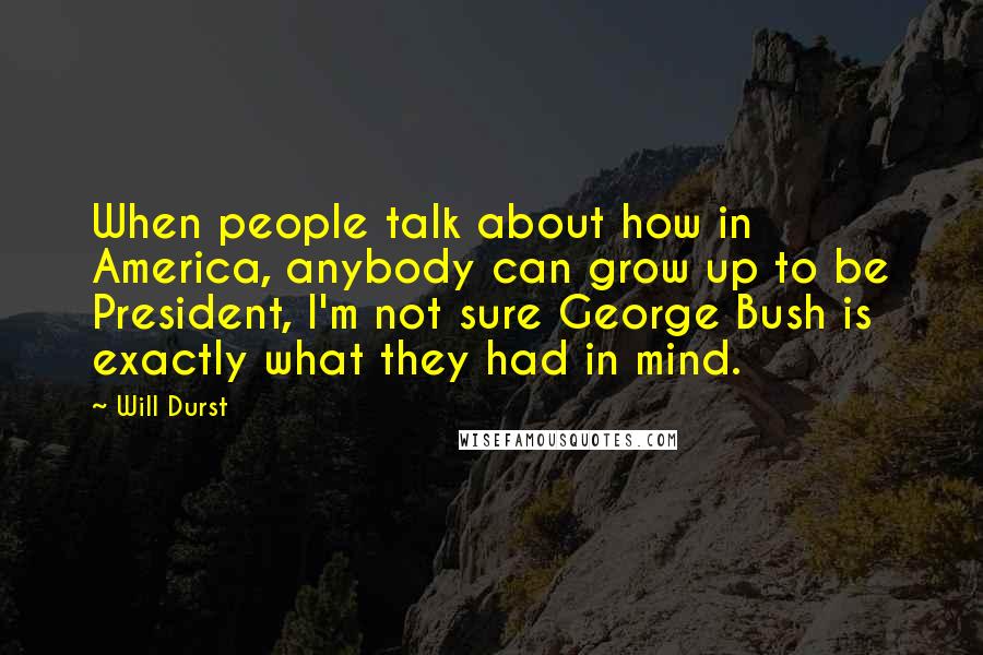 Will Durst Quotes: When people talk about how in America, anybody can grow up to be President, I'm not sure George Bush is exactly what they had in mind.