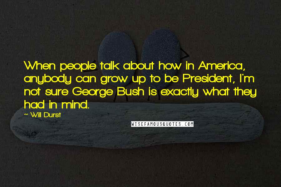 Will Durst Quotes: When people talk about how in America, anybody can grow up to be President, I'm not sure George Bush is exactly what they had in mind.