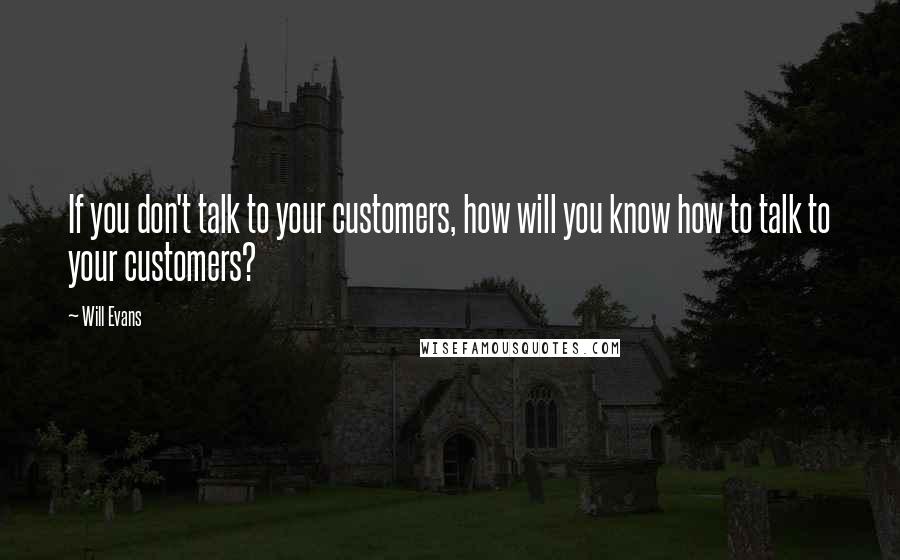 Will Evans Quotes: If you don't talk to your customers, how will you know how to talk to your customers?