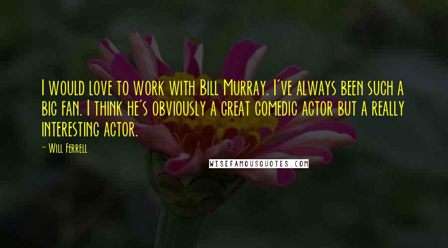 Will Ferrell Quotes: I would love to work with Bill Murray. I've always been such a big fan. I think he's obviously a great comedic actor but a really interesting actor.