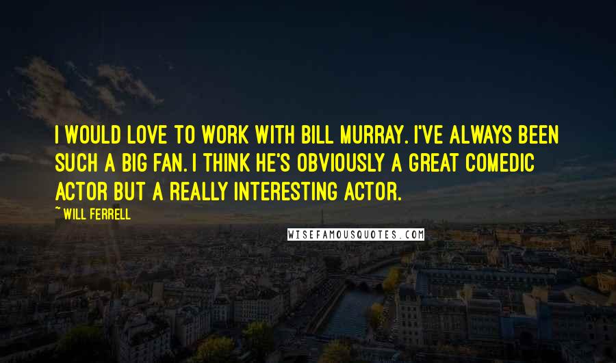 Will Ferrell Quotes: I would love to work with Bill Murray. I've always been such a big fan. I think he's obviously a great comedic actor but a really interesting actor.