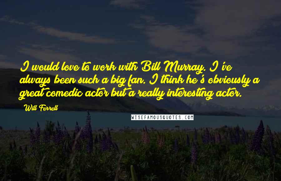 Will Ferrell Quotes: I would love to work with Bill Murray. I've always been such a big fan. I think he's obviously a great comedic actor but a really interesting actor.