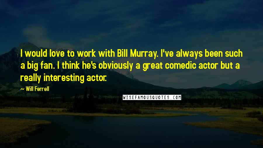 Will Ferrell Quotes: I would love to work with Bill Murray. I've always been such a big fan. I think he's obviously a great comedic actor but a really interesting actor.