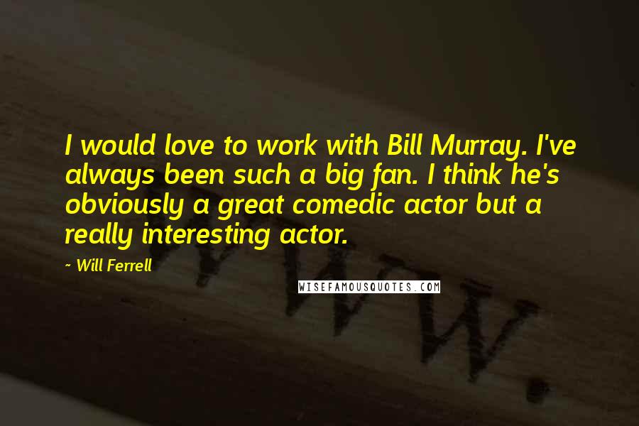 Will Ferrell Quotes: I would love to work with Bill Murray. I've always been such a big fan. I think he's obviously a great comedic actor but a really interesting actor.