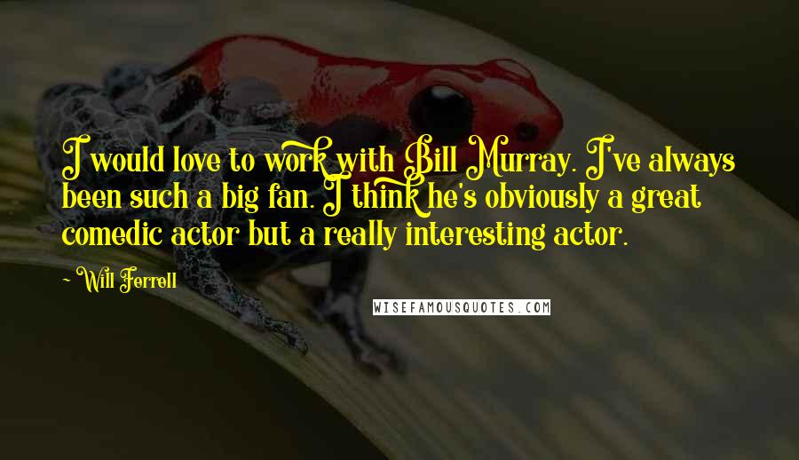 Will Ferrell Quotes: I would love to work with Bill Murray. I've always been such a big fan. I think he's obviously a great comedic actor but a really interesting actor.