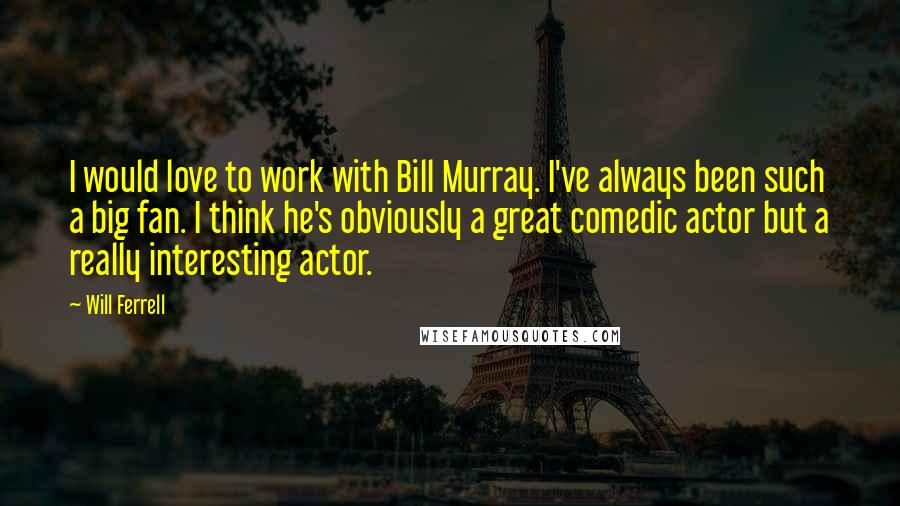 Will Ferrell Quotes: I would love to work with Bill Murray. I've always been such a big fan. I think he's obviously a great comedic actor but a really interesting actor.