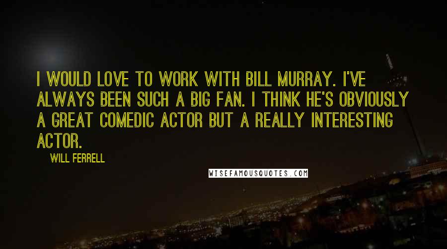 Will Ferrell Quotes: I would love to work with Bill Murray. I've always been such a big fan. I think he's obviously a great comedic actor but a really interesting actor.