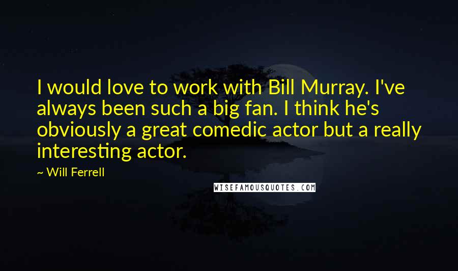 Will Ferrell Quotes: I would love to work with Bill Murray. I've always been such a big fan. I think he's obviously a great comedic actor but a really interesting actor.