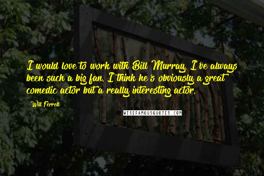 Will Ferrell Quotes: I would love to work with Bill Murray. I've always been such a big fan. I think he's obviously a great comedic actor but a really interesting actor.