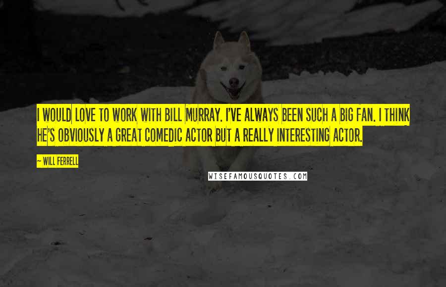 Will Ferrell Quotes: I would love to work with Bill Murray. I've always been such a big fan. I think he's obviously a great comedic actor but a really interesting actor.