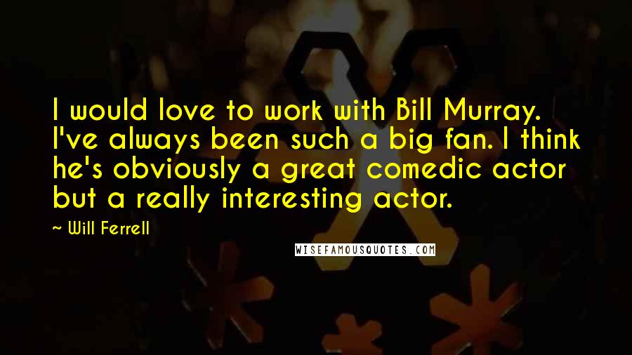 Will Ferrell Quotes: I would love to work with Bill Murray. I've always been such a big fan. I think he's obviously a great comedic actor but a really interesting actor.