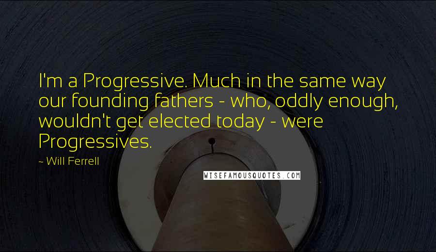 Will Ferrell Quotes: I'm a Progressive. Much in the same way our founding fathers - who, oddly enough, wouldn't get elected today - were Progressives.