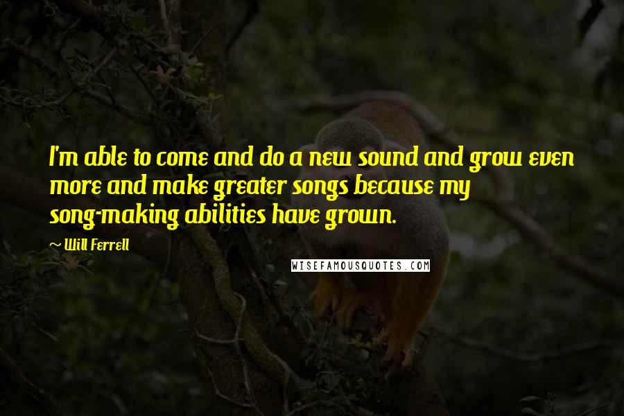 Will Ferrell Quotes: I'm able to come and do a new sound and grow even more and make greater songs because my song-making abilities have grown.