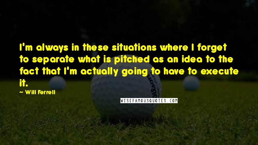 Will Ferrell Quotes: I'm always in these situations where I forget to separate what is pitched as an idea to the fact that I'm actually going to have to execute it.