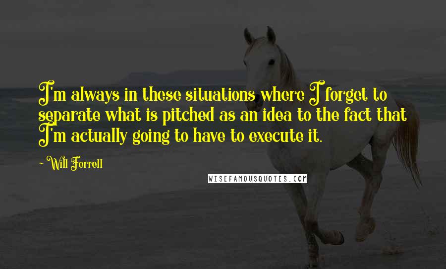 Will Ferrell Quotes: I'm always in these situations where I forget to separate what is pitched as an idea to the fact that I'm actually going to have to execute it.