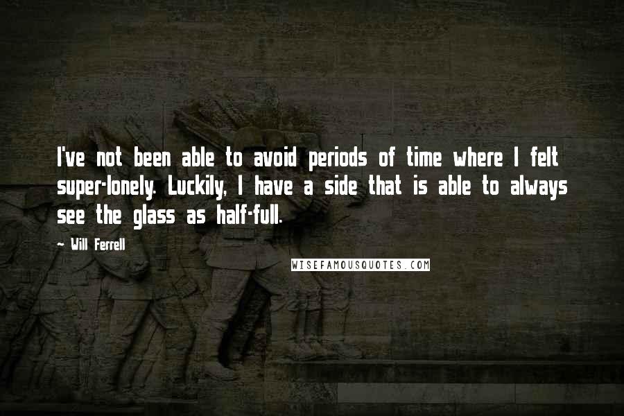 Will Ferrell Quotes: I've not been able to avoid periods of time where I felt super-lonely. Luckily, I have a side that is able to always see the glass as half-full.