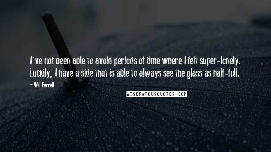 Will Ferrell Quotes: I've not been able to avoid periods of time where I felt super-lonely. Luckily, I have a side that is able to always see the glass as half-full.