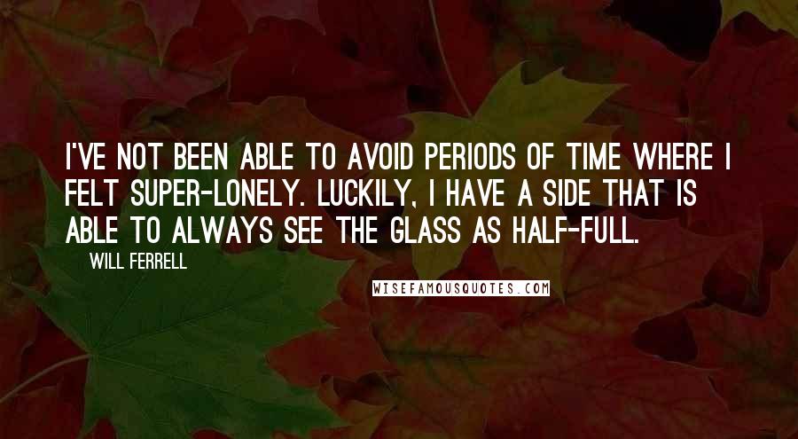 Will Ferrell Quotes: I've not been able to avoid periods of time where I felt super-lonely. Luckily, I have a side that is able to always see the glass as half-full.