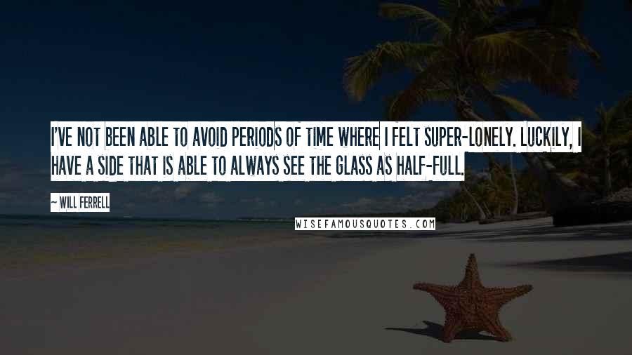 Will Ferrell Quotes: I've not been able to avoid periods of time where I felt super-lonely. Luckily, I have a side that is able to always see the glass as half-full.