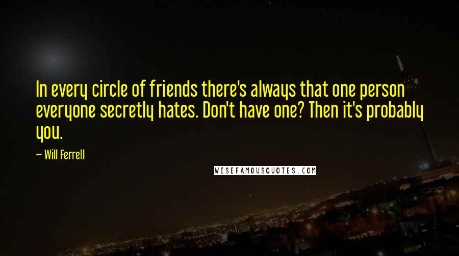 Will Ferrell Quotes: In every circle of friends there's always that one person everyone secretly hates. Don't have one? Then it's probably you.