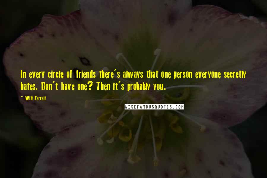 Will Ferrell Quotes: In every circle of friends there's always that one person everyone secretly hates. Don't have one? Then it's probably you.