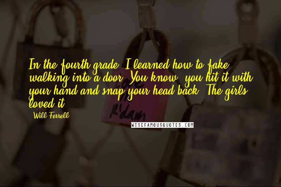 Will Ferrell Quotes: In the fourth grade, I learned how to fake walking into a door. You know, you hit it with your hand and snap your head back. The girls loved it.