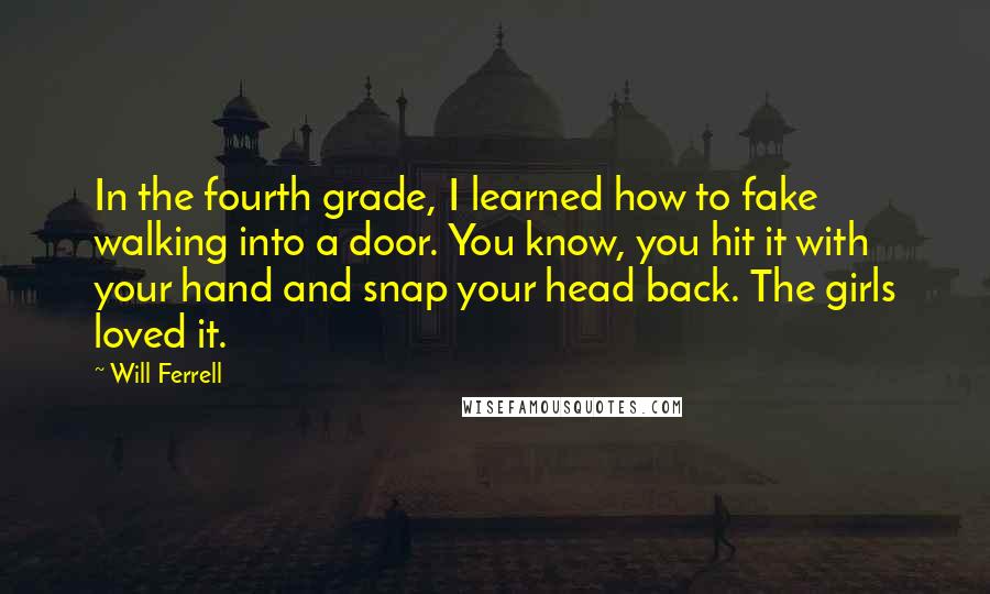 Will Ferrell Quotes: In the fourth grade, I learned how to fake walking into a door. You know, you hit it with your hand and snap your head back. The girls loved it.