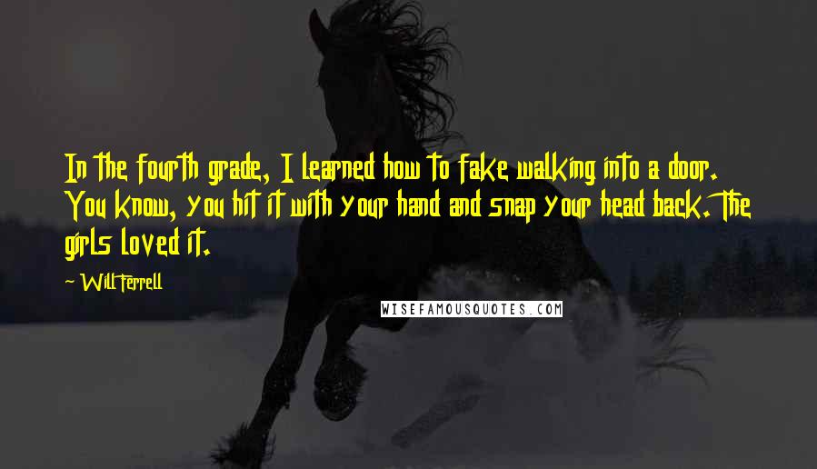 Will Ferrell Quotes: In the fourth grade, I learned how to fake walking into a door. You know, you hit it with your hand and snap your head back. The girls loved it.