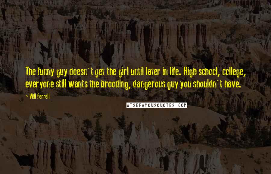 Will Ferrell Quotes: The funny guy doesn't get the girl until later in life. High school, college, everyone still wants the brooding, dangerous guy you shouldn't have.