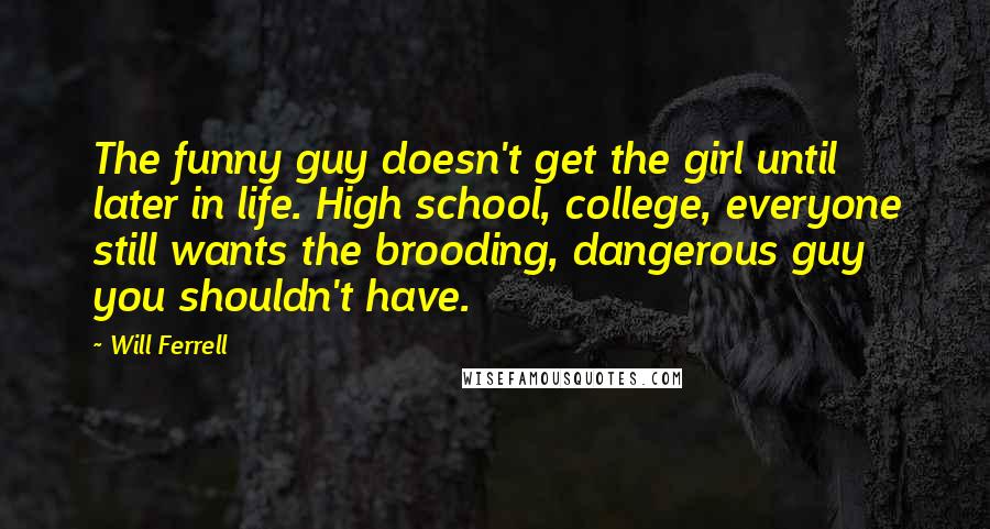 Will Ferrell Quotes: The funny guy doesn't get the girl until later in life. High school, college, everyone still wants the brooding, dangerous guy you shouldn't have.