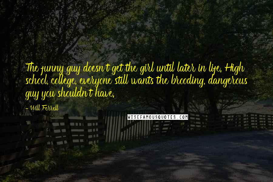 Will Ferrell Quotes: The funny guy doesn't get the girl until later in life. High school, college, everyone still wants the brooding, dangerous guy you shouldn't have.