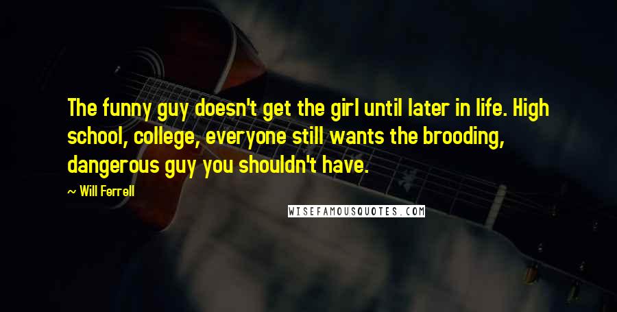 Will Ferrell Quotes: The funny guy doesn't get the girl until later in life. High school, college, everyone still wants the brooding, dangerous guy you shouldn't have.